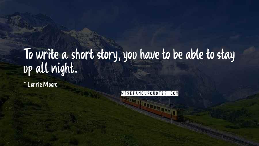 Lorrie Moore Quotes: To write a short story, you have to be able to stay up all night.