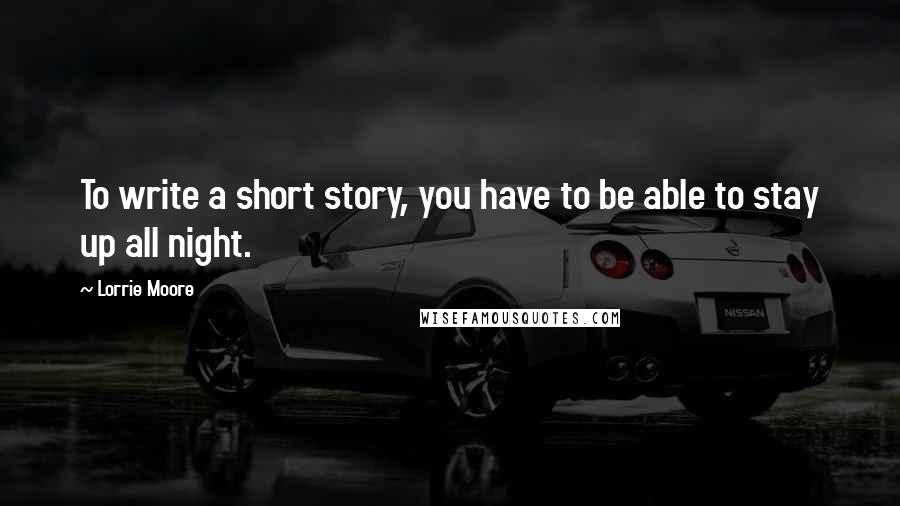 Lorrie Moore Quotes: To write a short story, you have to be able to stay up all night.