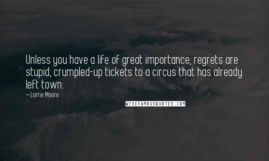 Lorrie Moore Quotes: Unless you have a life of great importance, regrets are stupid, crumpled-up tickets to a circus that has already left town.