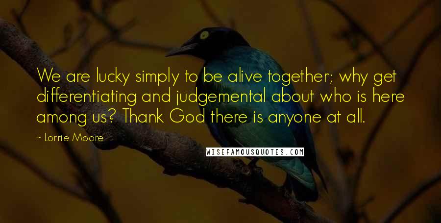 Lorrie Moore Quotes: We are lucky simply to be alive together; why get differentiating and judgemental about who is here among us? Thank God there is anyone at all.