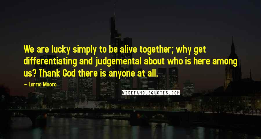 Lorrie Moore Quotes: We are lucky simply to be alive together; why get differentiating and judgemental about who is here among us? Thank God there is anyone at all.