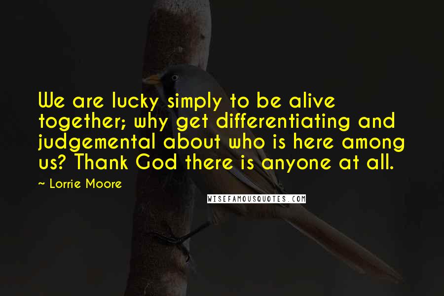 Lorrie Moore Quotes: We are lucky simply to be alive together; why get differentiating and judgemental about who is here among us? Thank God there is anyone at all.