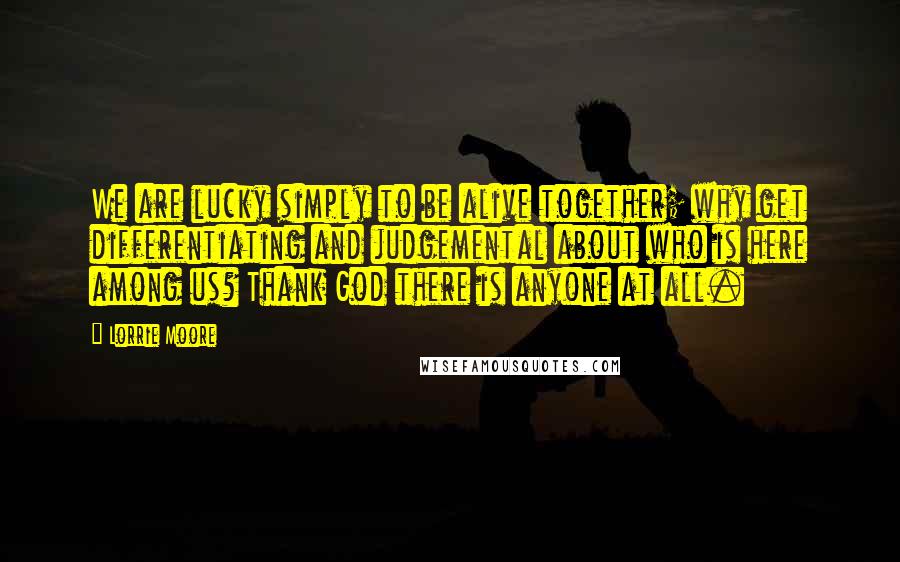 Lorrie Moore Quotes: We are lucky simply to be alive together; why get differentiating and judgemental about who is here among us? Thank God there is anyone at all.