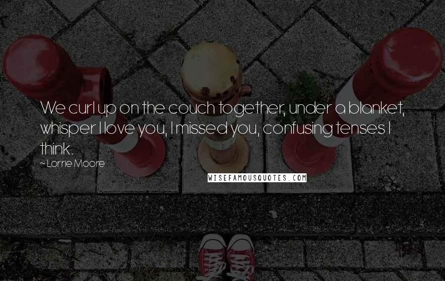 Lorrie Moore Quotes: We curl up on the couch together, under a blanket, whisper I love you, I missed you, confusing tenses I think.