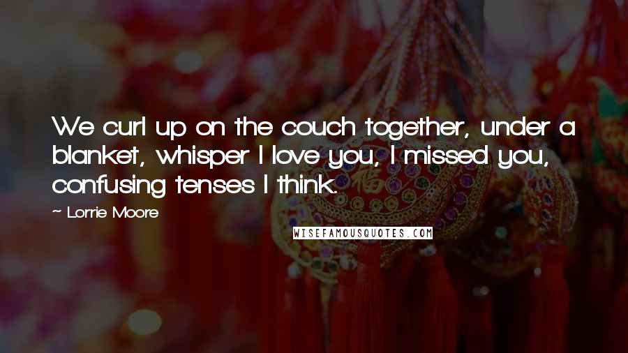 Lorrie Moore Quotes: We curl up on the couch together, under a blanket, whisper I love you, I missed you, confusing tenses I think.