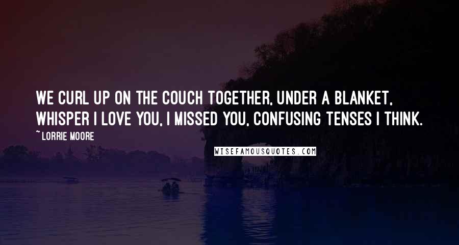 Lorrie Moore Quotes: We curl up on the couch together, under a blanket, whisper I love you, I missed you, confusing tenses I think.