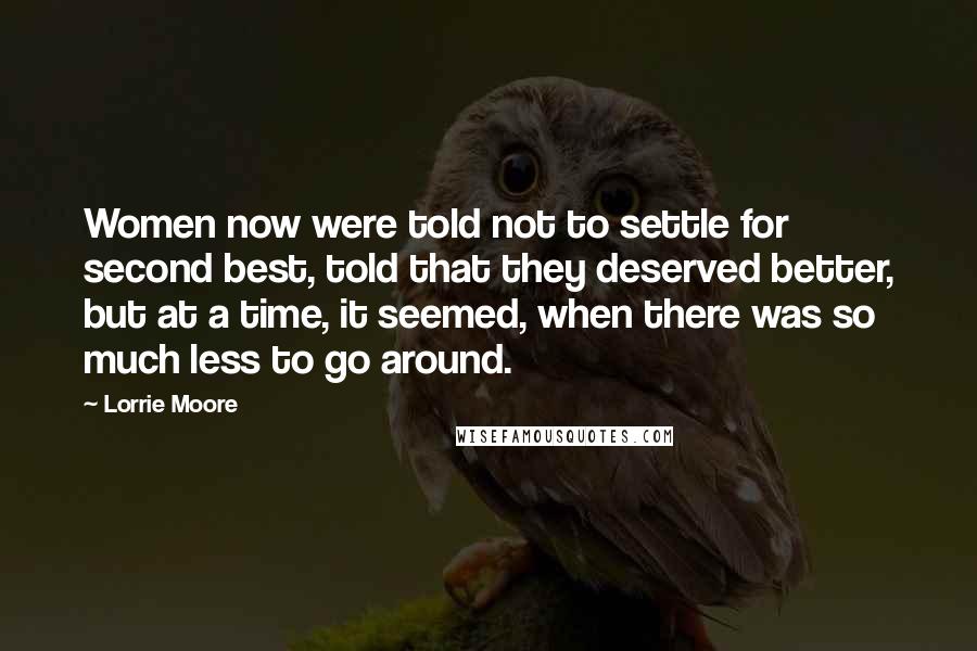 Lorrie Moore Quotes: Women now were told not to settle for second best, told that they deserved better, but at a time, it seemed, when there was so much less to go around.