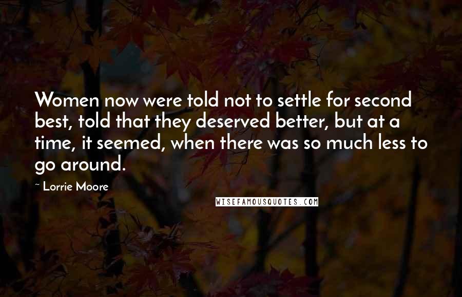 Lorrie Moore Quotes: Women now were told not to settle for second best, told that they deserved better, but at a time, it seemed, when there was so much less to go around.