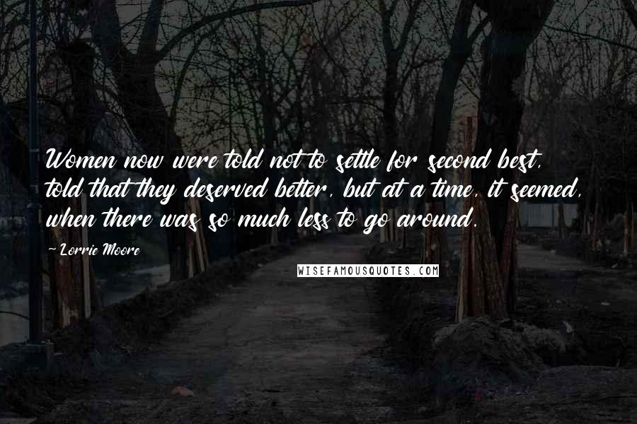 Lorrie Moore Quotes: Women now were told not to settle for second best, told that they deserved better, but at a time, it seemed, when there was so much less to go around.