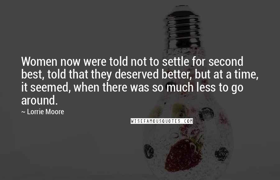 Lorrie Moore Quotes: Women now were told not to settle for second best, told that they deserved better, but at a time, it seemed, when there was so much less to go around.