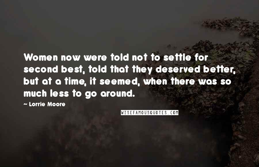 Lorrie Moore Quotes: Women now were told not to settle for second best, told that they deserved better, but at a time, it seemed, when there was so much less to go around.