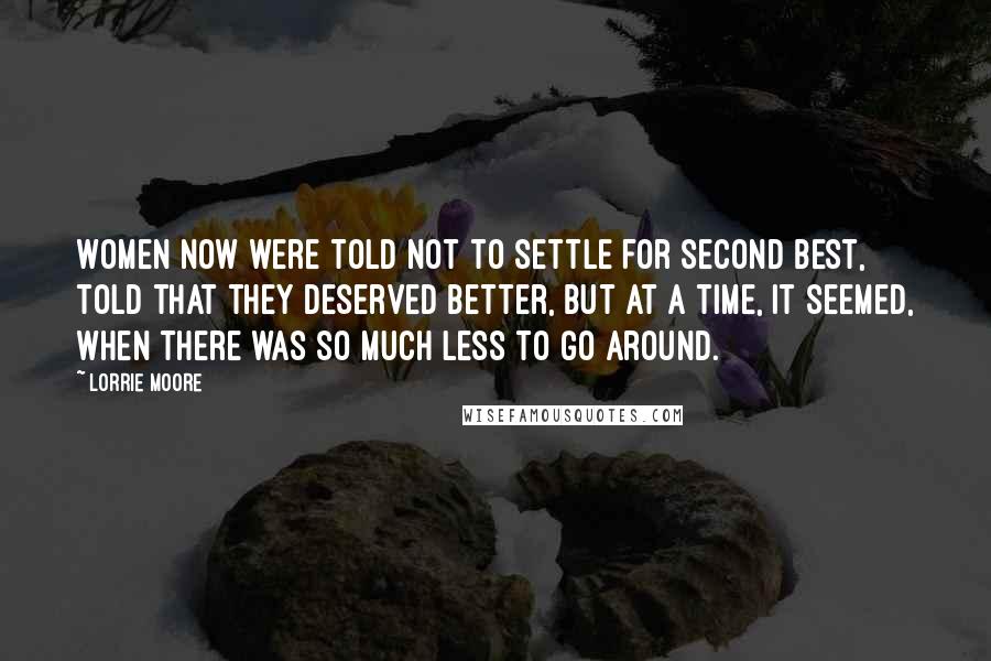 Lorrie Moore Quotes: Women now were told not to settle for second best, told that they deserved better, but at a time, it seemed, when there was so much less to go around.