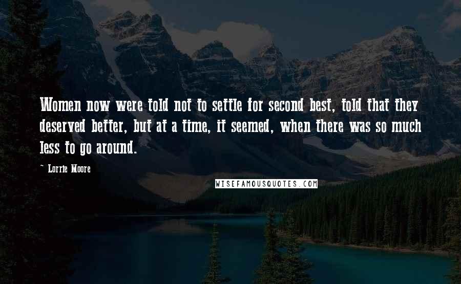 Lorrie Moore Quotes: Women now were told not to settle for second best, told that they deserved better, but at a time, it seemed, when there was so much less to go around.