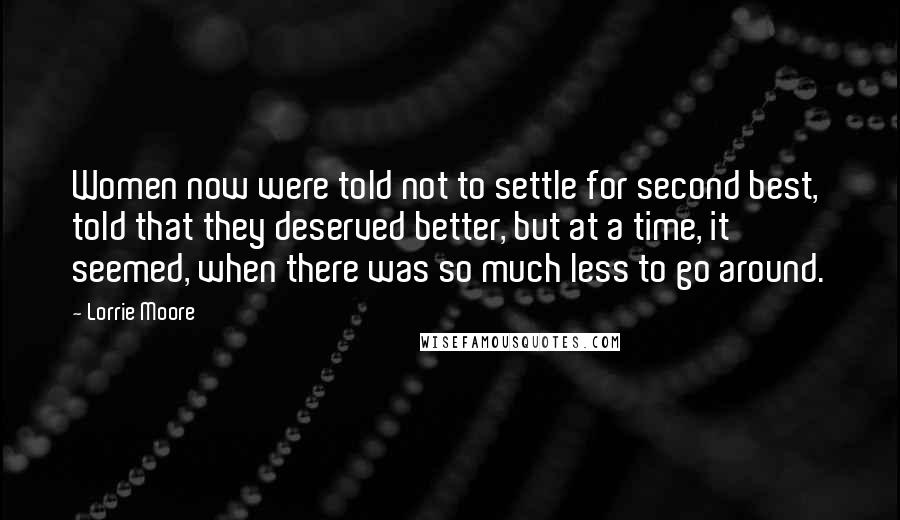 Lorrie Moore Quotes: Women now were told not to settle for second best, told that they deserved better, but at a time, it seemed, when there was so much less to go around.