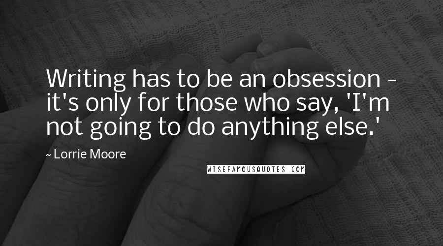 Lorrie Moore Quotes: Writing has to be an obsession - it's only for those who say, 'I'm not going to do anything else.'