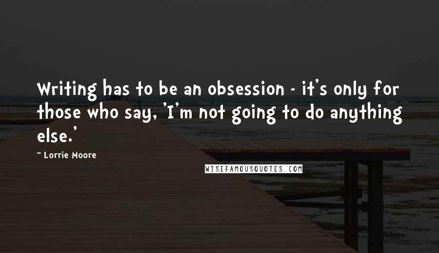 Lorrie Moore Quotes: Writing has to be an obsession - it's only for those who say, 'I'm not going to do anything else.'