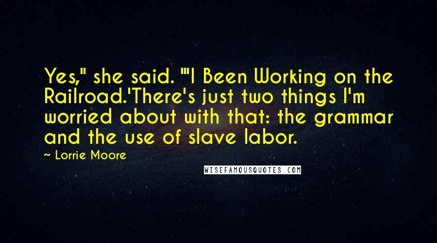 Lorrie Moore Quotes: Yes," she said. "'I Been Working on the Railroad.'There's just two things I'm worried about with that: the grammar and the use of slave labor.