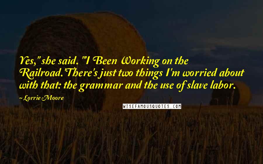 Lorrie Moore Quotes: Yes," she said. "'I Been Working on the Railroad.'There's just two things I'm worried about with that: the grammar and the use of slave labor.
