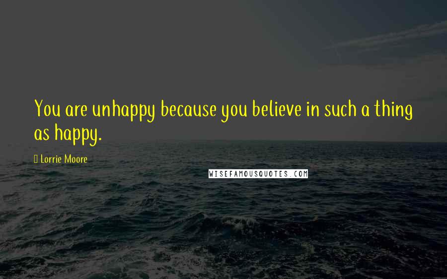 Lorrie Moore Quotes: You are unhappy because you believe in such a thing as happy.