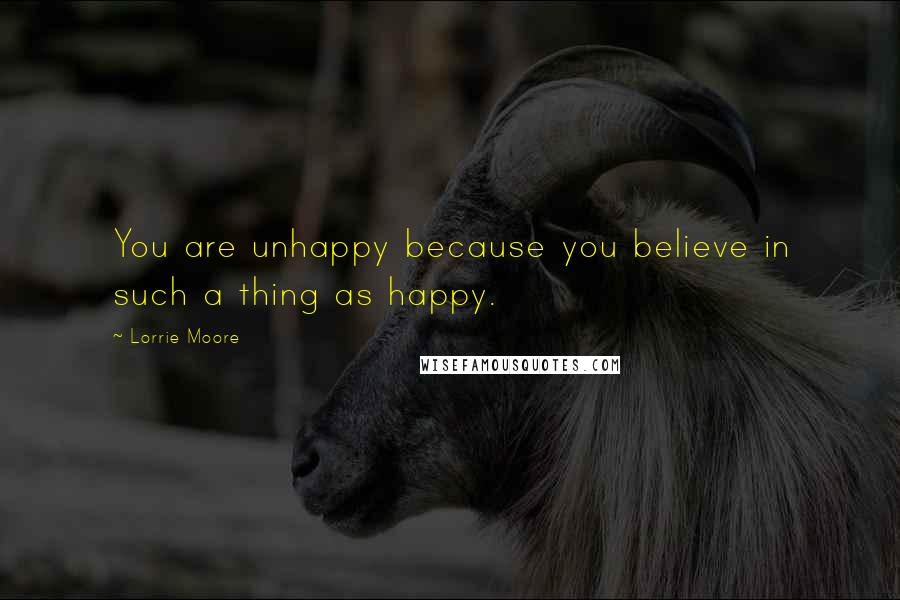 Lorrie Moore Quotes: You are unhappy because you believe in such a thing as happy.