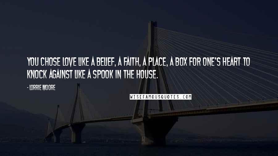 Lorrie Moore Quotes: You chose love like a belief, a faith, a place, a box for one's heart to knock against like a spook in the house.