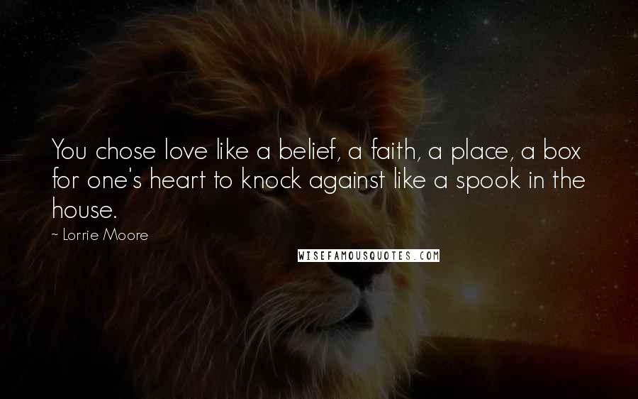 Lorrie Moore Quotes: You chose love like a belief, a faith, a place, a box for one's heart to knock against like a spook in the house.