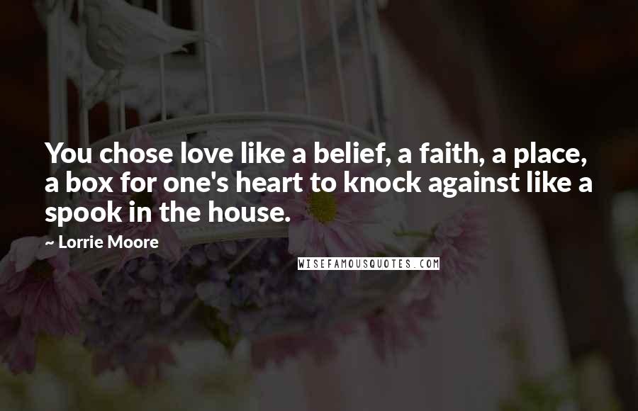 Lorrie Moore Quotes: You chose love like a belief, a faith, a place, a box for one's heart to knock against like a spook in the house.
