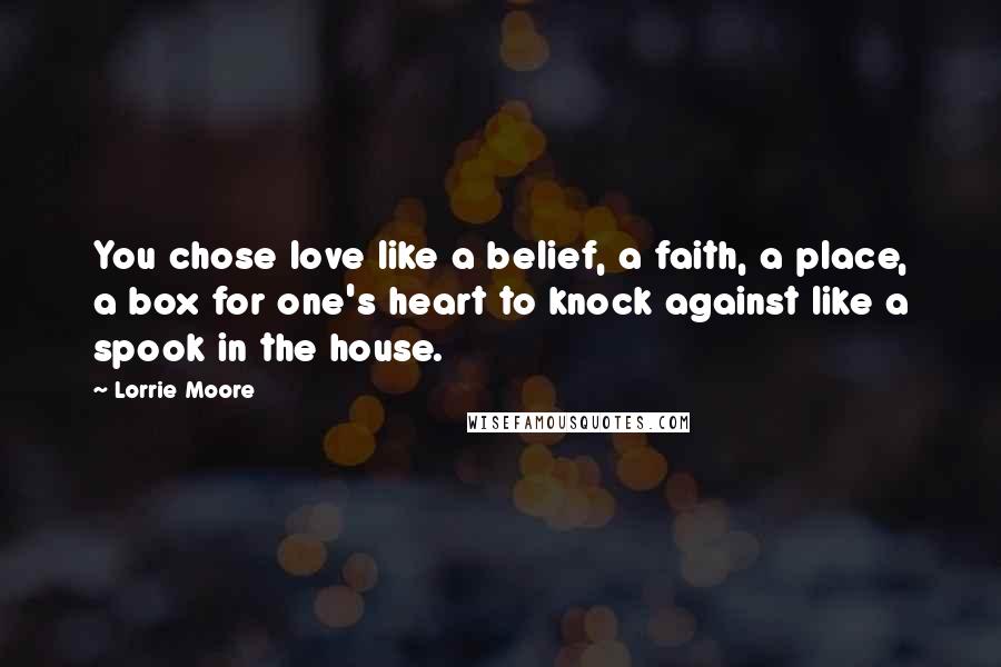 Lorrie Moore Quotes: You chose love like a belief, a faith, a place, a box for one's heart to knock against like a spook in the house.