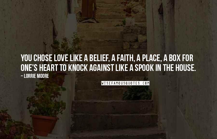 Lorrie Moore Quotes: You chose love like a belief, a faith, a place, a box for one's heart to knock against like a spook in the house.