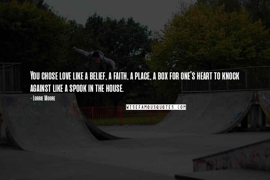 Lorrie Moore Quotes: You chose love like a belief, a faith, a place, a box for one's heart to knock against like a spook in the house.
