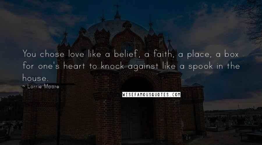 Lorrie Moore Quotes: You chose love like a belief, a faith, a place, a box for one's heart to knock against like a spook in the house.