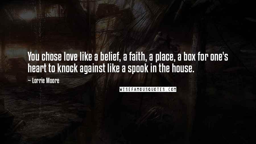 Lorrie Moore Quotes: You chose love like a belief, a faith, a place, a box for one's heart to knock against like a spook in the house.