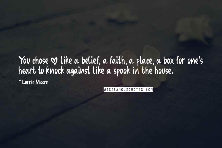 Lorrie Moore Quotes: You chose love like a belief, a faith, a place, a box for one's heart to knock against like a spook in the house.