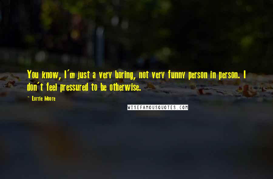 Lorrie Moore Quotes: You know, I'm just a very boring, not very funny person in person. I don't feel pressured to be otherwise.