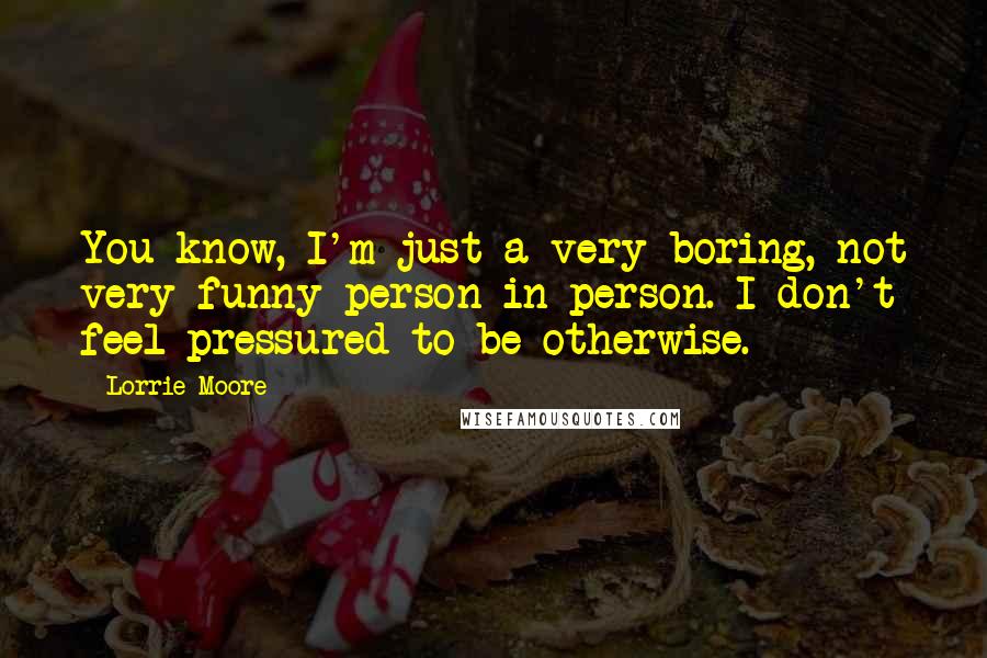 Lorrie Moore Quotes: You know, I'm just a very boring, not very funny person in person. I don't feel pressured to be otherwise.