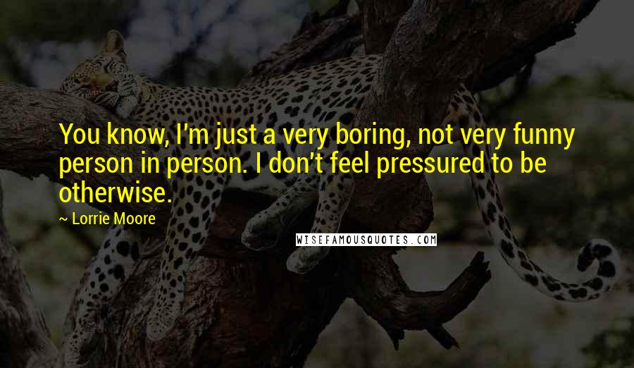 Lorrie Moore Quotes: You know, I'm just a very boring, not very funny person in person. I don't feel pressured to be otherwise.
