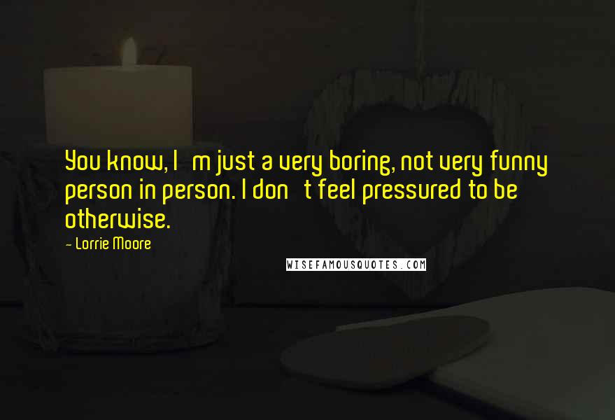 Lorrie Moore Quotes: You know, I'm just a very boring, not very funny person in person. I don't feel pressured to be otherwise.