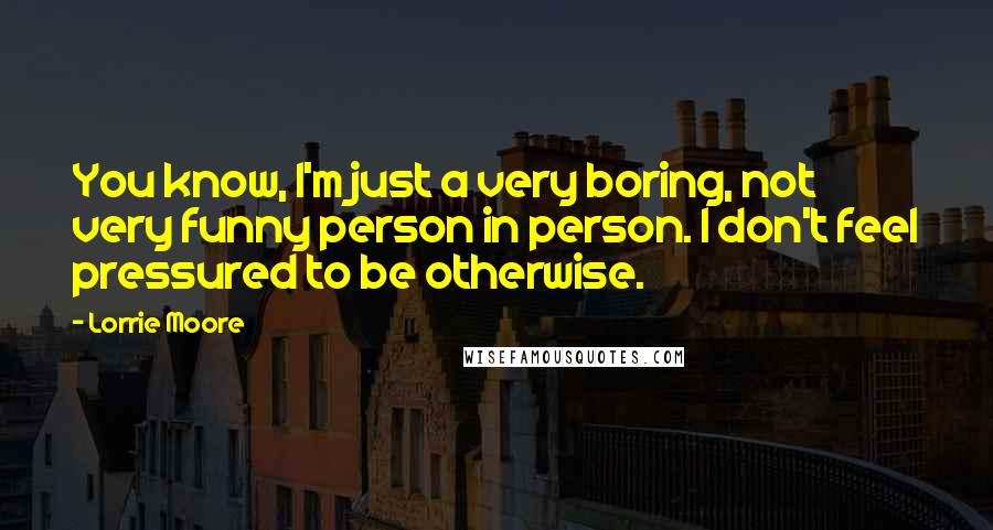 Lorrie Moore Quotes: You know, I'm just a very boring, not very funny person in person. I don't feel pressured to be otherwise.