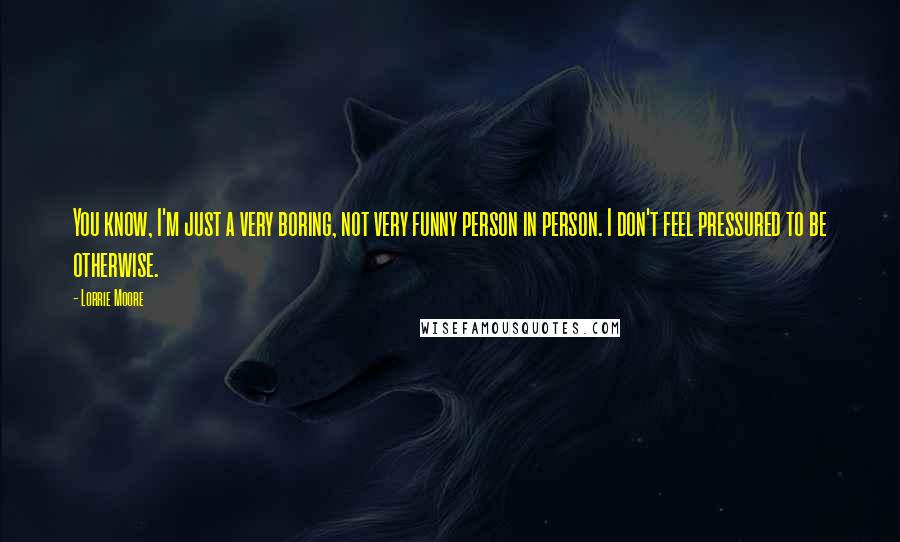 Lorrie Moore Quotes: You know, I'm just a very boring, not very funny person in person. I don't feel pressured to be otherwise.