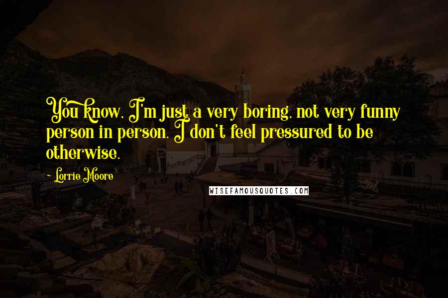 Lorrie Moore Quotes: You know, I'm just a very boring, not very funny person in person. I don't feel pressured to be otherwise.