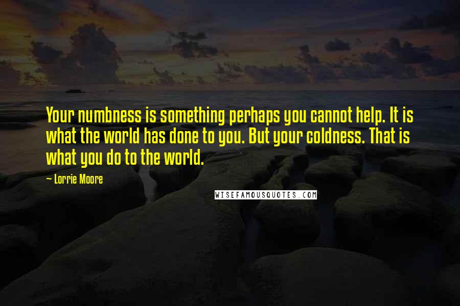 Lorrie Moore Quotes: Your numbness is something perhaps you cannot help. It is what the world has done to you. But your coldness. That is what you do to the world.