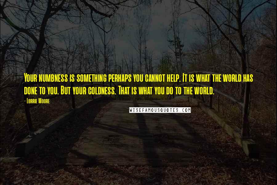 Lorrie Moore Quotes: Your numbness is something perhaps you cannot help. It is what the world has done to you. But your coldness. That is what you do to the world.