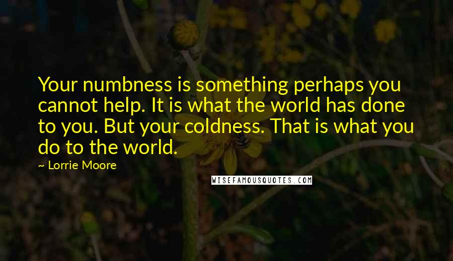 Lorrie Moore Quotes: Your numbness is something perhaps you cannot help. It is what the world has done to you. But your coldness. That is what you do to the world.