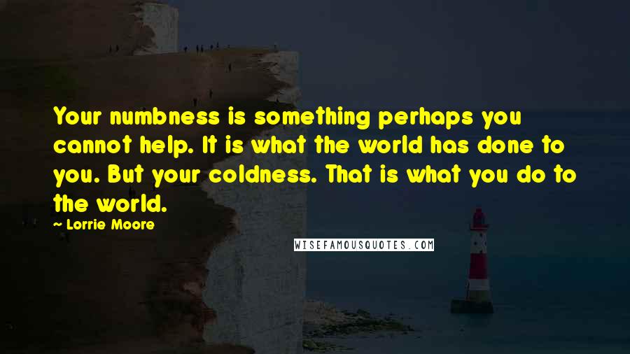 Lorrie Moore Quotes: Your numbness is something perhaps you cannot help. It is what the world has done to you. But your coldness. That is what you do to the world.