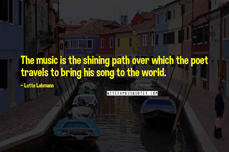 Lotte Lehmann Quotes: The music is the shining path over which the poet travels to bring his song to the world.