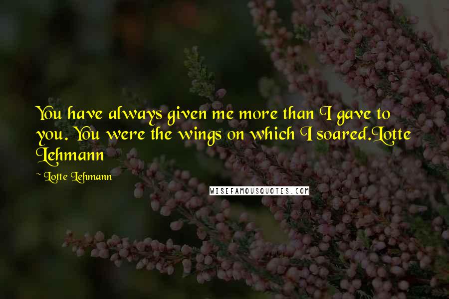 Lotte Lehmann Quotes: You have always given me more than I gave to you. You were the wings on which I soared.Lotte Lehmann
