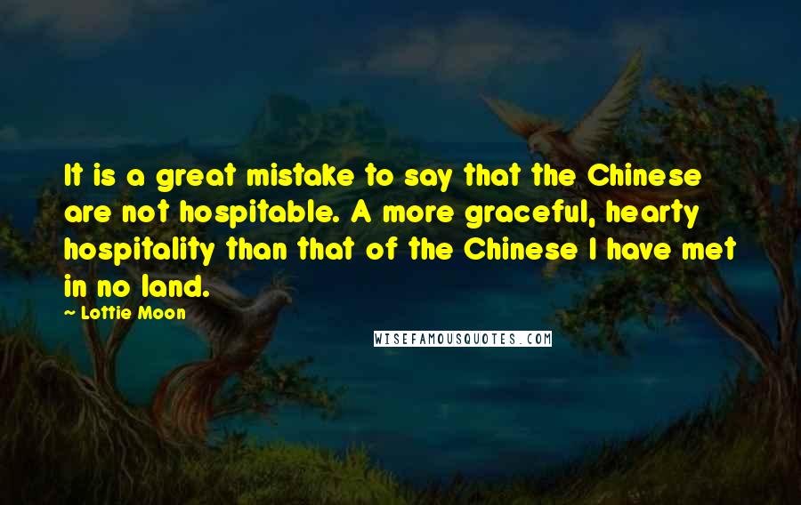 Lottie Moon Quotes: It is a great mistake to say that the Chinese are not hospitable. A more graceful, hearty hospitality than that of the Chinese I have met in no land.