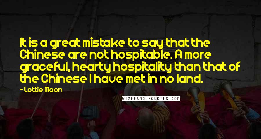 Lottie Moon Quotes: It is a great mistake to say that the Chinese are not hospitable. A more graceful, hearty hospitality than that of the Chinese I have met in no land.