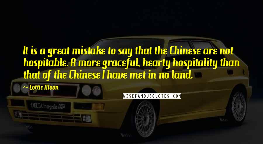 Lottie Moon Quotes: It is a great mistake to say that the Chinese are not hospitable. A more graceful, hearty hospitality than that of the Chinese I have met in no land.