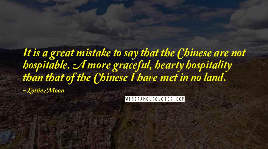 Lottie Moon Quotes: It is a great mistake to say that the Chinese are not hospitable. A more graceful, hearty hospitality than that of the Chinese I have met in no land.